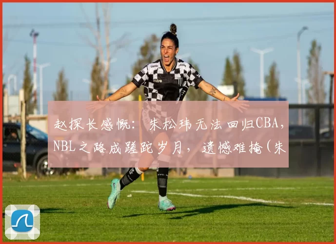 赵探长感慨：朱松玮无法回归CBA，NBL之路成蹉跎岁月，遗憾难掩(朱松伟 cba)