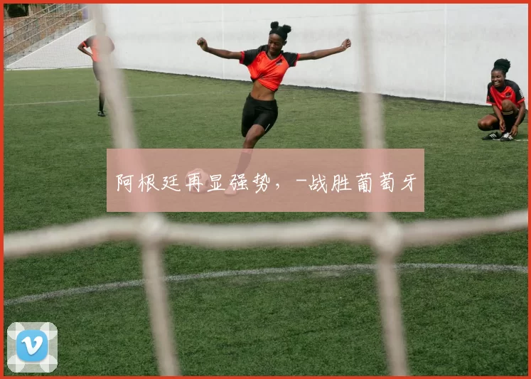 阿根廷再显强势，-战胜葡萄牙