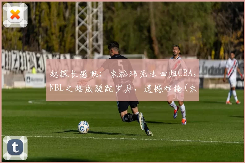 赵探长感慨：朱松玮无法回归CBA，NBL之路成蹉跎岁月，遗憾难掩(朱松伟 cba)