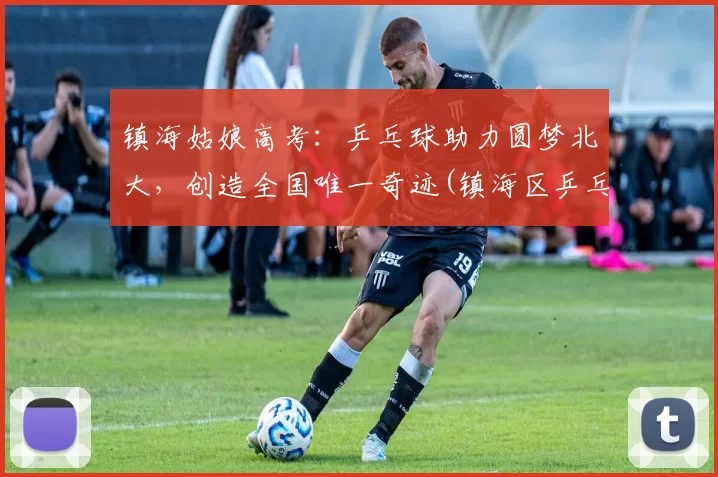 镇海姑娘高考：乒乓球助力圆梦北大，创造全国唯一奇迹(镇海区乒乓球训练基地)