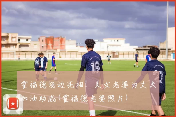 霍福德场边亮相！美女老婆为丈夫加油助威(霍福德老婆照片)